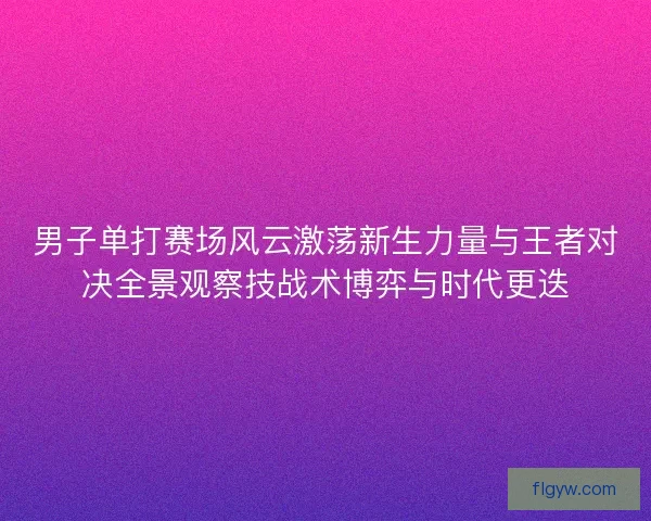 男子单打赛场风云激荡新生力量与王者对决全景观察技战术博弈与时代更迭
