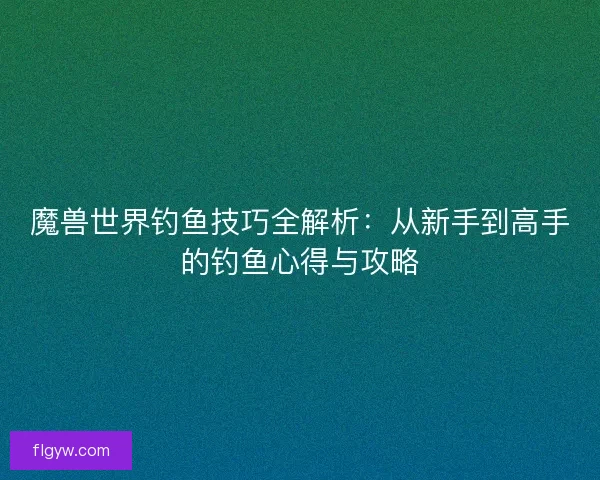 魔兽世界钓鱼技巧全解析：从新手到高手的钓鱼心得与攻略