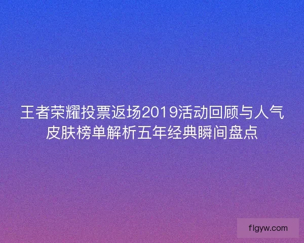 王者荣耀投票返场2019活动回顾与人气皮肤榜单解析五年经典瞬间盘点