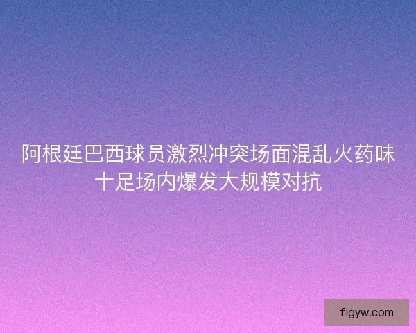 阿根廷巴西球员激烈冲突场面混乱火药味十足场内爆发大规模对抗