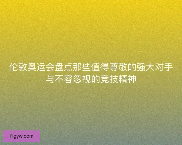 伦敦奥运会盘点那些值得尊敬的强大对手与不容忽视的竞技精神