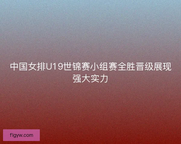 中国女排U19世锦赛小组赛全胜晋级展现强大实力
