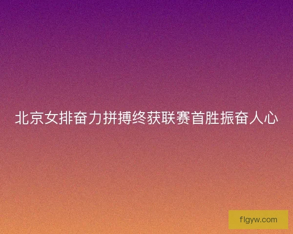 北京女排奋力拼搏终获联赛首胜振奋人心
