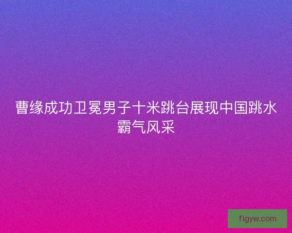曹缘成功卫冕男子十米跳台展现中国跳水霸气风采