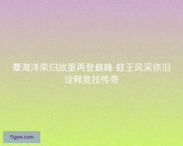覃海洋荣归故里再登巅峰 蛙王风采依旧诠释竞技传奇