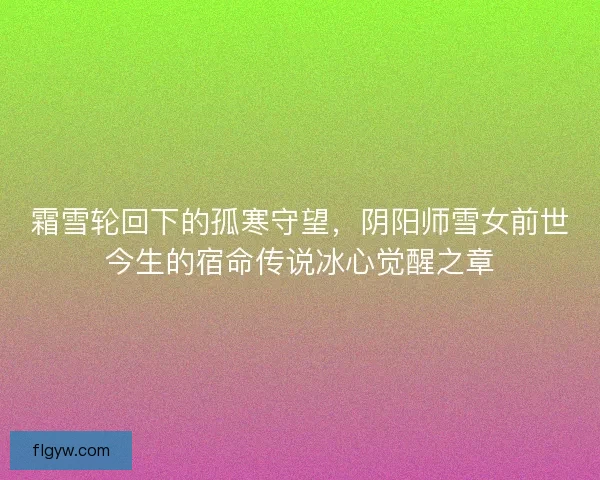 霜雪轮回下的孤寒守望,阴阳师雪女前世今生的宿命传说冰心觉醒之章 霜雪轮回下的孤寒守望,阴阳师雪女前世今生的宿命传说冰心觉醒之章