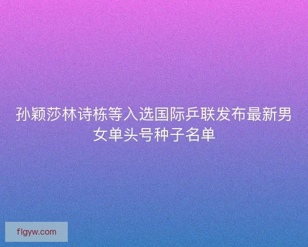 孙颖莎林诗栋等入选国际乒联发布最新男女单头号种子名单