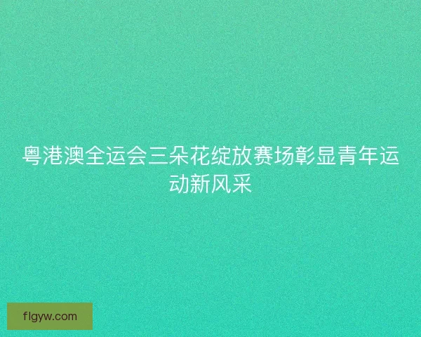 粤港澳全运会三朵花绽放赛场彰显青年运动新风采 粤港澳全运会三朵花绽放赛场彰显青年运动新风采
