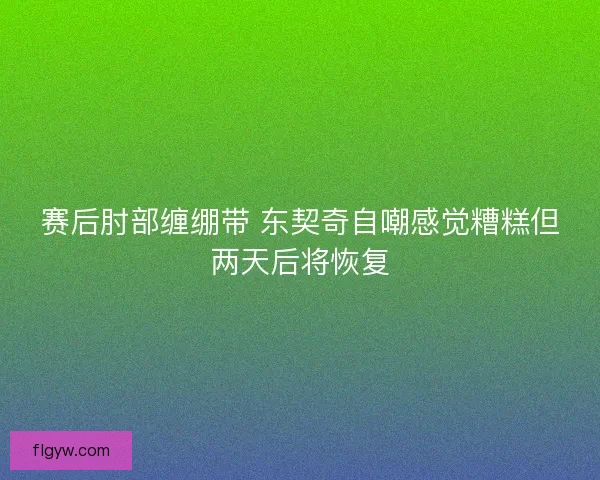 赛后肘部缠绷带 东契奇自嘲感觉糟糕但两天后将恢复