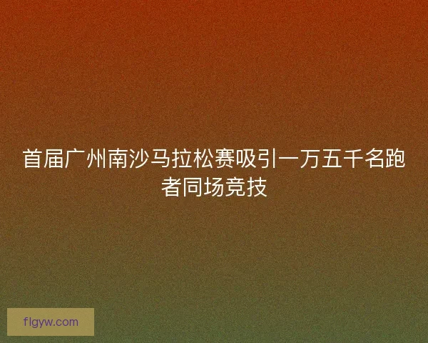 首届广州南沙马拉松赛吸引一万五千名跑者同场竞技