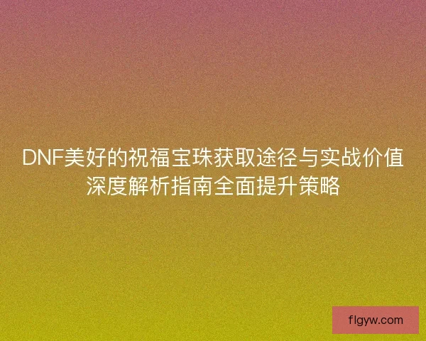 DNF美好的祝福宝珠获取途径与实战价值深度解析指南全面提升策略 DNF美好的祝福宝珠获取途径与实战价值深度解析指南全面提升策略