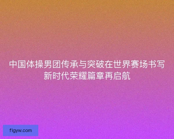 中国体操男团传承与突破在世界赛场书写新时代荣耀篇章再启航 中国体操男团传承与突破在世界赛场书写新时代荣耀篇章再启航