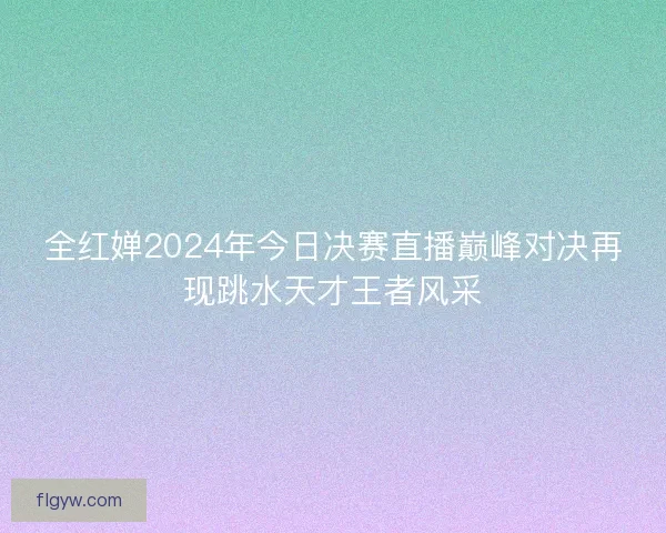 全红婵2024年今日决赛直播巅峰对决再现跳水天才王者风采