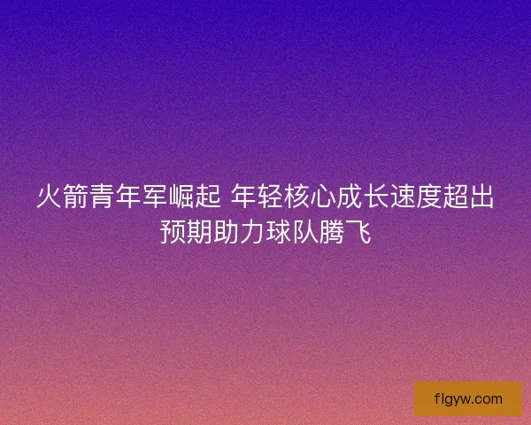 火箭青年军崛起 年轻核心成长速度超出预期助力球队腾飞