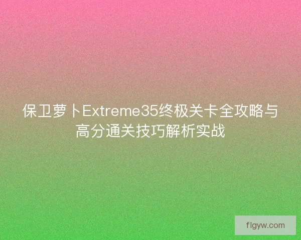 保卫萝卜Extreme35终极关卡全攻略与高分通关技巧解析实战