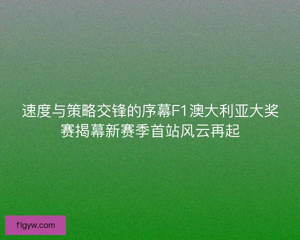 速度与策略交锋的序幕F1澳大利亚大奖赛揭幕新赛季首站风云再起 速度与策略交锋的序幕F1澳大利亚大奖赛揭幕新赛季首站风云再起