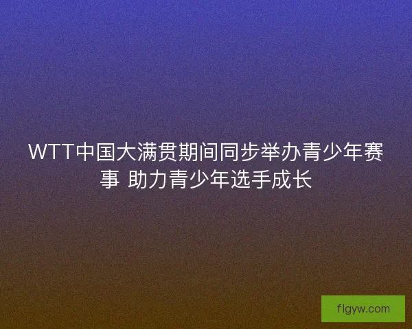 WTT中国大满贯期间同步举办青少年赛事 助力青少年选手成长