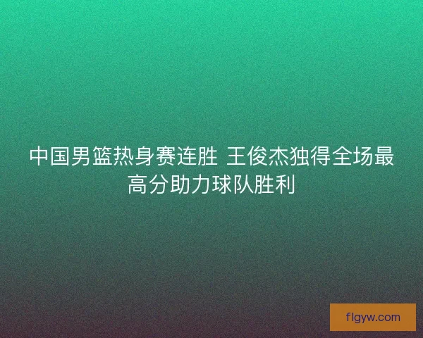 中国男篮热身赛连胜 王俊杰独得全场最高分助力球队胜利