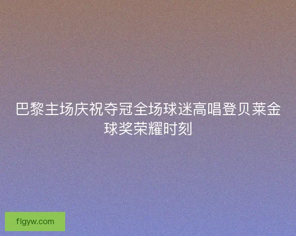 巴黎主场庆祝夺冠全场球迷高唱登贝莱金球奖荣耀时刻 巴黎主场庆祝夺冠全场球迷高唱登贝莱金球奖荣耀时刻