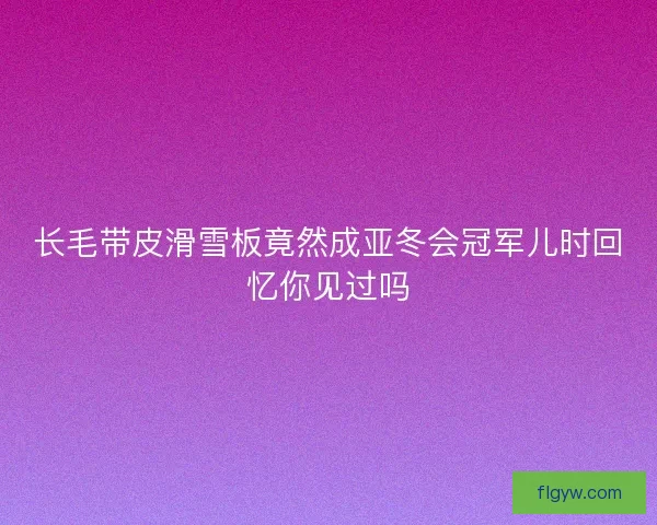 长毛带皮滑雪板竟然成亚冬会冠军儿时回忆你见过吗 长毛带皮滑雪板竟然成亚冬会冠军儿时回忆你见过吗