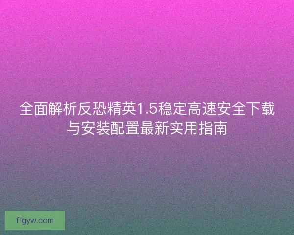 全面解析反恐精英1.5稳定高速安全下载与安装配置最新实用指南