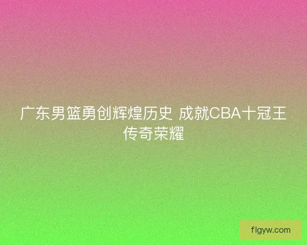 广东男篮勇创辉煌历史 成就CBA十冠王传奇荣耀 广东男篮勇创辉煌历史 成就CBA十冠王传奇荣耀