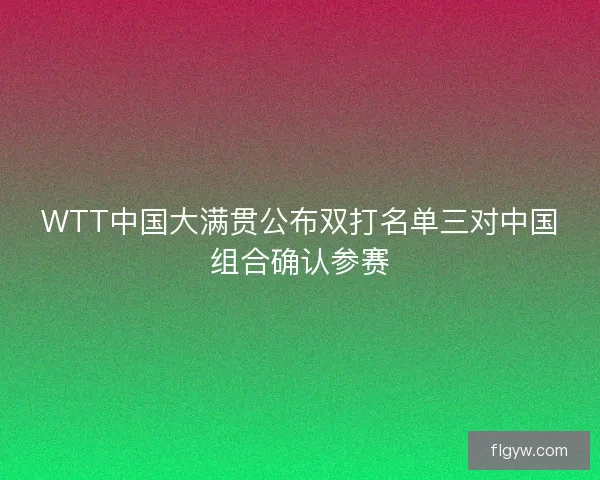 WTT中国大满贯公布双打名单三对中国组合确认参赛 WTT中国大满贯公布双打名单三对中国组合确认参赛