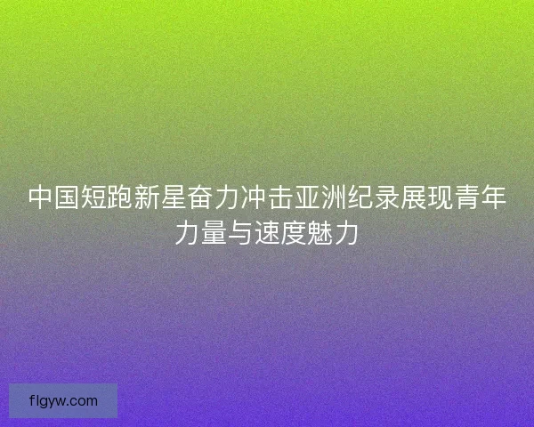 中国短跑新星奋力冲击亚洲纪录展现青年力量与速度魅力