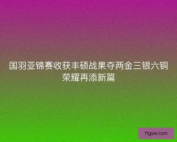 国羽亚锦赛收获丰硕战果夺两金三银六铜荣耀再添新篇