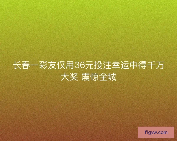 长春一彩友仅用36元投注幸运中得千万大奖 震惊全城