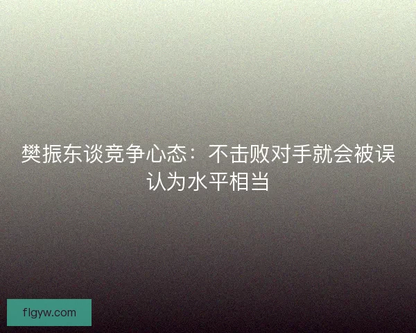 樊振东谈竞争心态:不击败对手就会被误认为水平相当 樊振东谈竞争心态:不击败对手就会被误认为水平相当