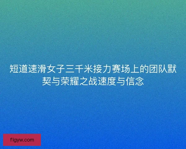 短道速滑女子三千米接力赛场上的团队默契与荣耀之战速度与信念 短道速滑女子三千米接力赛场上的团队默契与荣耀之战速度与信念