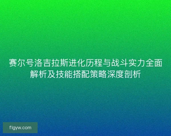 赛尔号洛吉拉斯进化历程与战斗实力全面解析及技能搭配策略深度剖析
