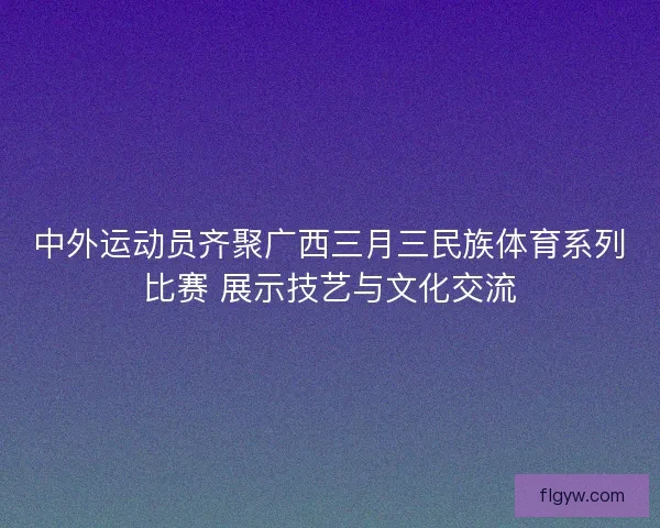 中外运动员齐聚广西三月三民族体育系列比赛 展示技艺与文化交流 中外运动员齐聚广西三月三民族体育系列比赛 展示技艺与文化交流